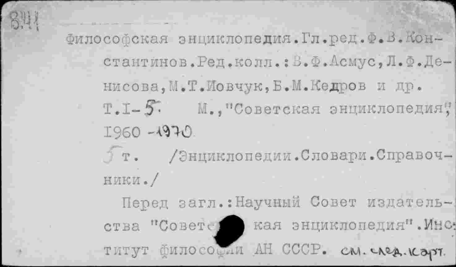 ﻿Философская энциклопедия.Гл.ред. Ф. В.Константинов .Ред. колл. :В.Ф.Асмус,Л.Ф.Денисова,М.Т.Иовчук, Б.М.Кедров И др.
Т.I-.fr М.,"Советская энциклопедия',1 1960 -МО
т. /Энциклопедии.Словари.Справочники ./
Перед загл.:Научный Совет издательства "Совета кая энциклопедия”.Ино титут философии .АН СССР. см.